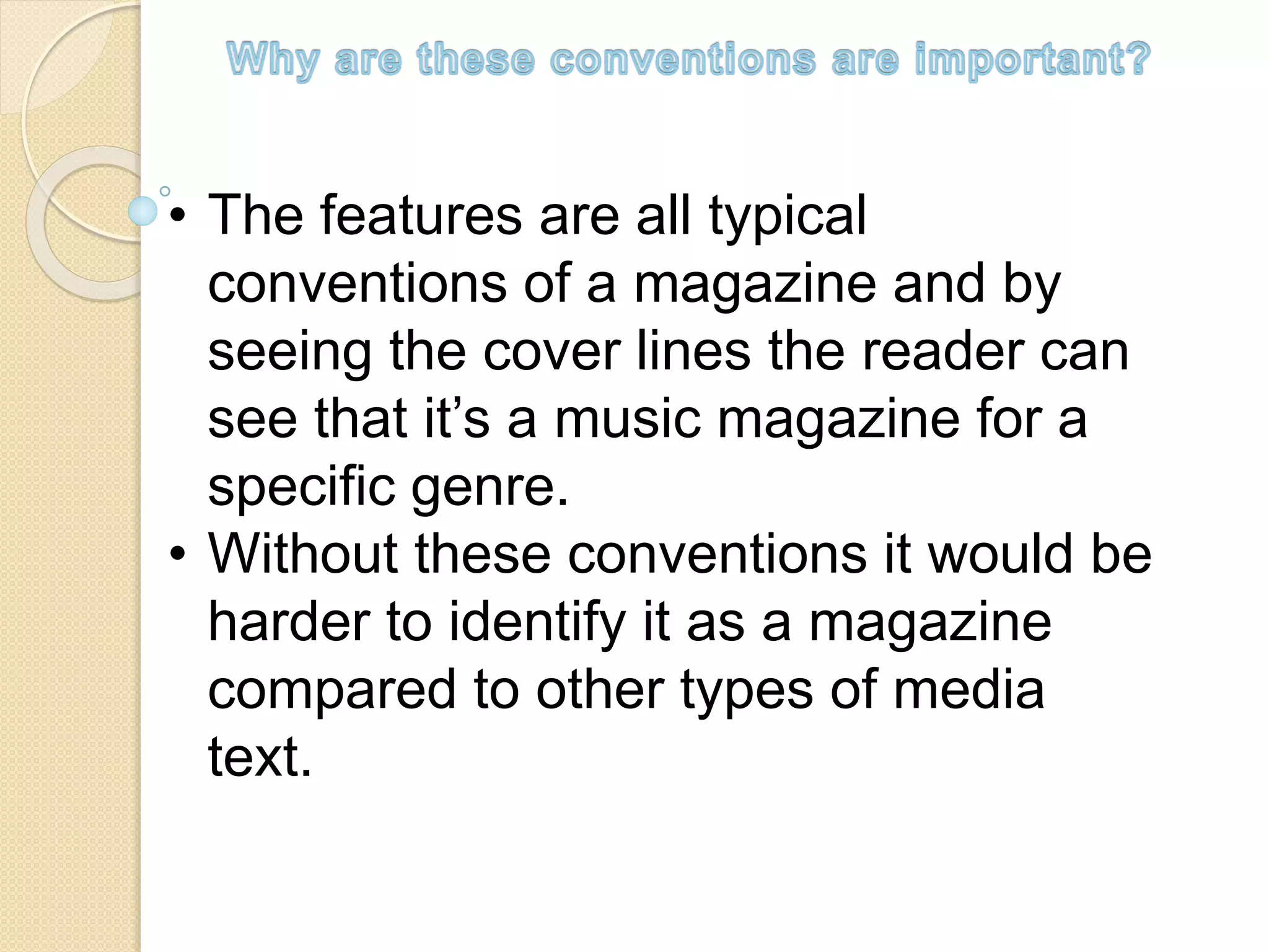 • The features are all typical
conventions of a magazine and by
seeing the cover lines the reader can
see that it’s a music magazine for a
specific genre.
• Without these conventions it would be
harder to identify it as a magazine
compared to other types of media
text.
 
