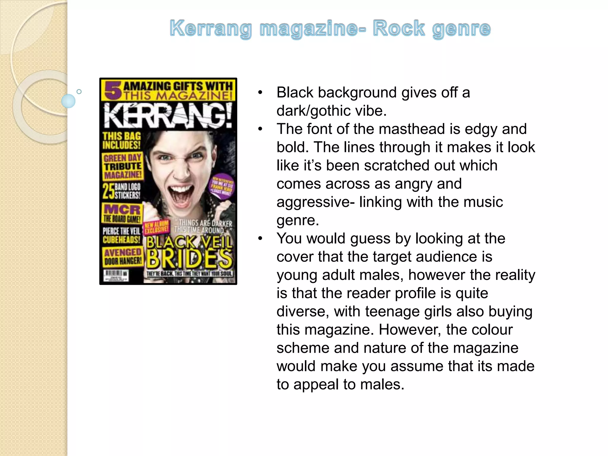 • Black background gives off a
dark/gothic vibe.
• The font of the masthead is edgy and
bold. The lines through it makes it look
like it’s been scratched out which
comes across as angry and
aggressive- linking with the music
genre.
• You would guess by looking at the
cover that the target audience is
young adult males, however the reality
is that the reader profile is quite
diverse, with teenage girls also buying
this magazine. However, the colour
scheme and nature of the magazine
would make you assume that its made
to appeal to males.
 