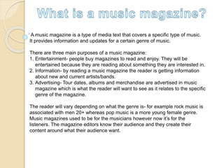 A music magazine is a type of media text that covers a specific type of music.
It provides information and updates for a certain genre of music.
There are three main purposes of a music magazine:
1. Entertainment- people buy magazines to read and enjoy. They will be
entertained because they are reading about something they are interested in.
2. Information- by reading a music magazine the reader is getting information
about new and current artists/bands.
3. Advertising- Tour dates, albums and merchandise are advertised in music
magazine which is what the reader will want to see as it relates to the specific
genre of the magazine.
The reader will vary depending on what the genre is- for example rock music is
associated with men 20+ whereas pop music is a more young female genre.
Music magazines used to be for the musicians however now it’s for the
listeners. The magazine editors know their audience and they create their
content around what their audience want.
 