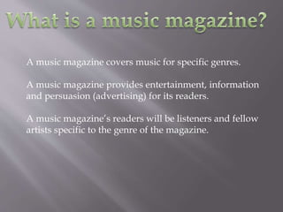 A music magazine covers music for specific genres.
A music magazine provides entertainment, information
and persuasion (advertising) for its readers.
A music magazine’s readers will be listeners and fellow
artists specific to the genre of the magazine.
 