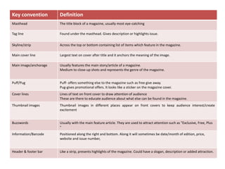 Key convention Definition
Masthead The title block of a magazine, usually most eye-catching
Tag line Found under the masthead. Gives description or highlights issue.
Skyline/strip Across the top or bottom containing list of items which feature in the magazine.
Main cover line Largest text on cover after title and it anchors the meaning of the image.
Main image/anchorage Usually features the main story/article of a magazine.
Medium to close-up shots and represents the genre of the magazine.
Puff/Pug Puff- offers something else to the magazine such as free give away.
Pug-gives promotional offers. It looks like a sticker on the magazine cover.
Cover lines Lines of text on front cover to draw attention of audience
These are there to educate audience about what else can be found in the magazine.
Thumbnail images Thumbnail images in different places appear on front covers to keep audience interest/create
excitement
Buzzwords Usually with the main feature article. They are used to attract attention such as "Exclusive, Free, Plus
"
Information/Barcode Positioned along the right and bottom. Along it will sometimes be date/month of edition, price,
website and issue number,
Header & footer bar Like a strip, presents highlights of the magazine. Could have a slogan, description or added attraction.
 