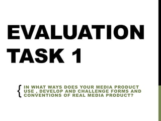 EVALUATION
TASK 1
IN WHAT WAYS DOES YOUR MEDIA PRODUCT
USE , DEVELOP AND CHALLENGE FORMS AND
CONVENTIONS OF REAL MEDIA PRODUCT?
{
 