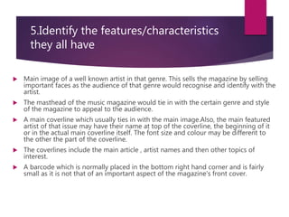 5.Identify the features/characteristics
they all have
 Main image of a well known artist in that genre. This sells the magazine by selling
important faces as the audience of that genre would recognise and identify with the
artist.
 The masthead of the music magazine would tie in with the certain genre and style
of the magazine to appeal to the audience.
 A main coverline which usually ties in with the main image.Also, the main featured
artist of that issue may have their name at top of the coverline, the beginning of it
or in the actual main coverline itself. The font size and colour may be different to
the other the part of the coverline.
 The coverlines include the main article , artist names and then other topics of
interest.
 A barcode which is normally placed in the bottom right hand corner and is fairly
small as it is not that of an important aspect of the magazine's front cover.
 