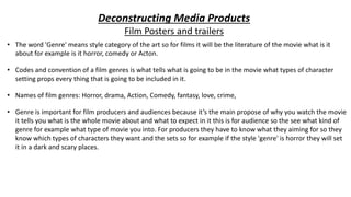 Deconstructing Media Products
Film Posters and trailers
• The word 'Genre' means style category of the art so for films it will be the literature of the movie what is it
about for example is it horror, comedy or Acton.
• Codes and convention of a film genres is what tells what is going to be in the movie what types of character
setting props every thing that is going to be included in it.
• Names of film genres: Horror, drama, Action, Comedy, fantasy, love, crime,
• Genre is important for film producers and audiences because it’s the main propose of why you watch the movie
it tells you what is the whole movie about and what to expect in it this is for audience so the see what kind of
genre for example what type of movie you into. For producers they have to know what they aiming for so they
know which types of characters they want and the sets so for example if the style 'genre' is horror they will set
it in a dark and scary places.
 