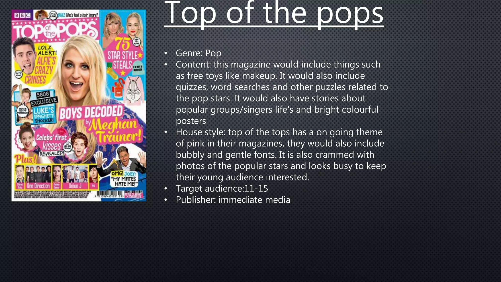 Top of the pops
• Genre: Pop
• Content: this magazine would include things such
as free toys like makeup. It would also include
quizzes, word searches and other puzzles related to
the pop stars. It would also have stories about
popular groups/singers life's and bright colourful
posters
• House style: top of the tops has a on going theme
of pink in their magazines, they would also include
bubbly and gentle fonts. It is also crammed with
photos of the popular stars and looks busy to keep
their young audience interested.
• Target audience:11-15
• Publisher: immediate media
 