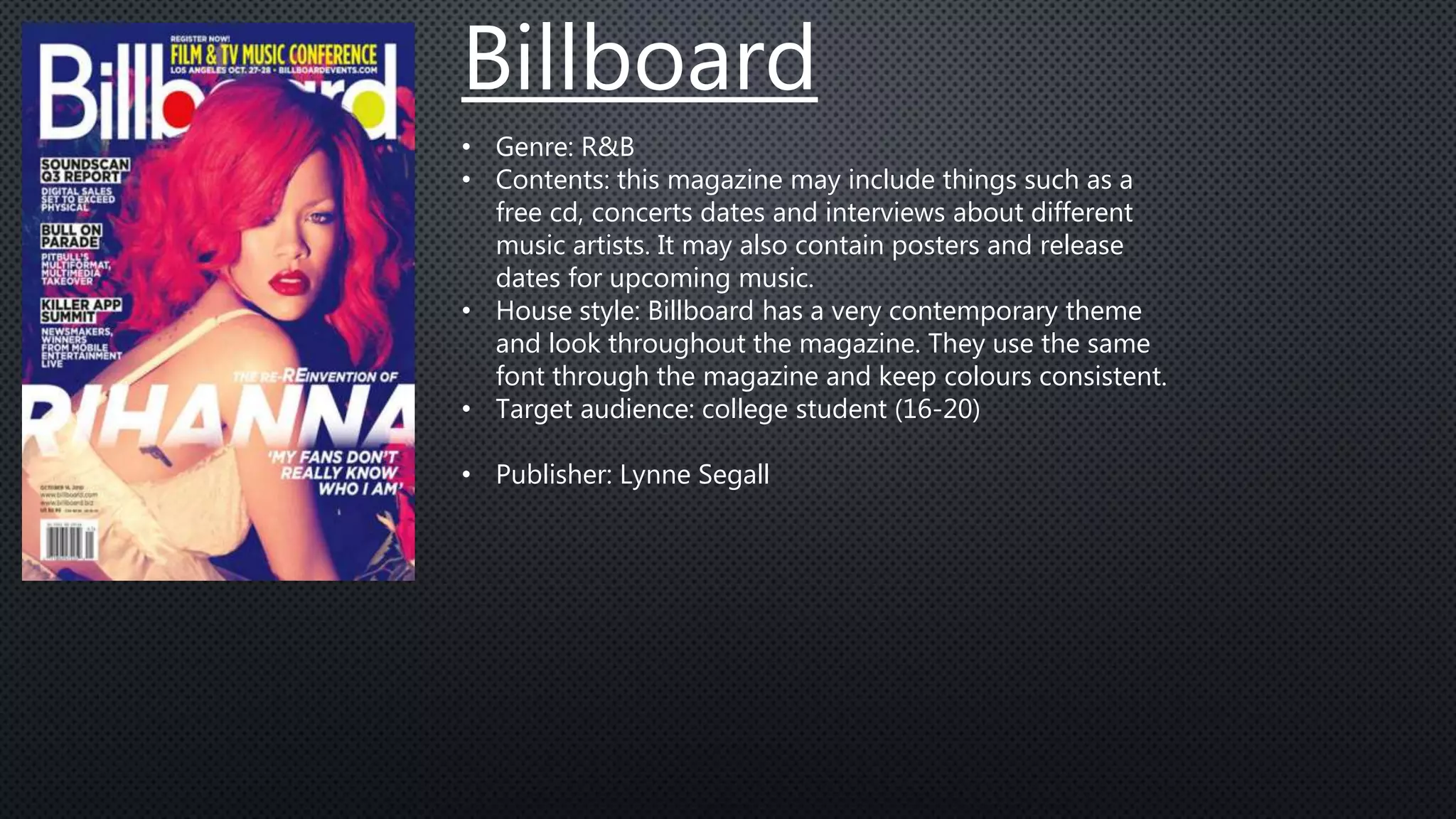 Billboard
• Genre: R&B
• Contents: this magazine may include things such as a
free cd, concerts dates and interviews about different
music artists. It may also contain posters and release
dates for upcoming music.
• House style: Billboard has a very contemporary theme
and look throughout the magazine. They use the same
font through the magazine and keep colours consistent.
• Target audience: college student (16-20)
• Publisher: Lynne Segall
 