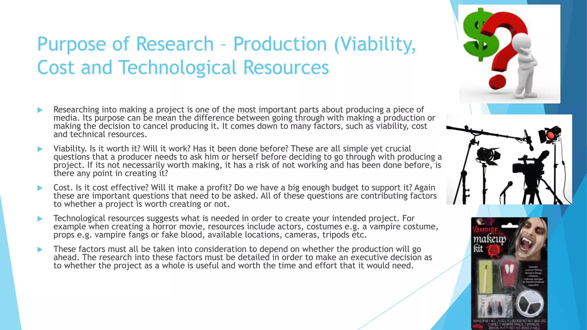 Purpose of Research – Production (Viability,
Cost and Technological Resources
 Researching into making a project is one of the most important parts about producing a piece of
media. Its purpose can be mean the difference between going through with making a production or
making the decision to cancel producing it. It comes down to many factors, such as viability, cost
and technical resources.
 Viability. Is it worth it? Will it work? Has it been done before? These are all simple yet crucial
questions that a producer needs to ask him or herself before deciding to go through with producing a
project. If its not necessarily worth making, it has a risk of not working and has been done before, is
there any point in creating it?
 Cost. Is it cost effective? Will it make a profit? Do we have a big enough budget to support it? Again
these are important questions that need to be asked. All of these questions are contributing factors
to whether a project is worth creating or not.
 Technological resources suggests what is needed in order to create your intended project. For
example when creating a horror movie, resources include actors, costumes e.g. a vampire costume,
props e.g. vampire fangs or fake blood, available locations, cameras, tripods etc.
 These factors must all be taken into consideration to depend on whether the production will go
ahead. The research into these factors must be detailed in order to make an executive decision as
to whether the project as a whole is useful and worth the time and effort that it would need.
 