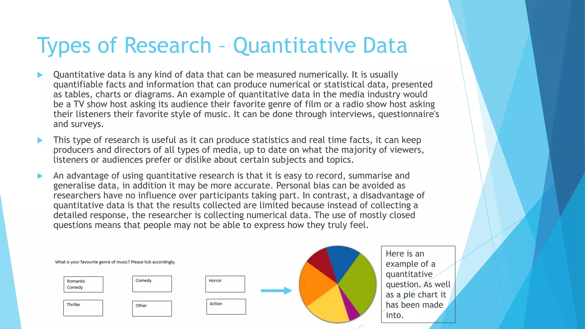Types of Research – Quantitative Data
 Quantitative data is any kind of data that can be measured numerically. It is usually
quantifiable facts and information that can produce numerical or statistical data, presented
as tables, charts or diagrams. An example of quantitative data in the media industry would
be a TV show host asking its audience their favorite genre of film or a radio show host asking
their listeners their favorite style of music. It can be done through interviews, questionnaire's
and surveys.
 This type of research is useful as it can produce statistics and real time facts, it can keep
producers and directors of all types of media, up to date on what the majority of viewers,
listeners or audiences prefer or dislike about certain subjects and topics.
 An advantage of using quantitative research is that it is easy to record, summarise and
generalise data, in addition it may be more accurate. Personal bias can be avoided as
researchers have no influence over participants taking part. In contrast, a disadvantage of
quantitative data is that the results collected are limited because instead of collecting a
detailed response, the researcher is collecting numerical data. The use of mostly closed
questions means that people may not be able to express how they truly feel.
Here is an
example of a
quantitative
question. As well
as a pie chart it
has been made
into.
 