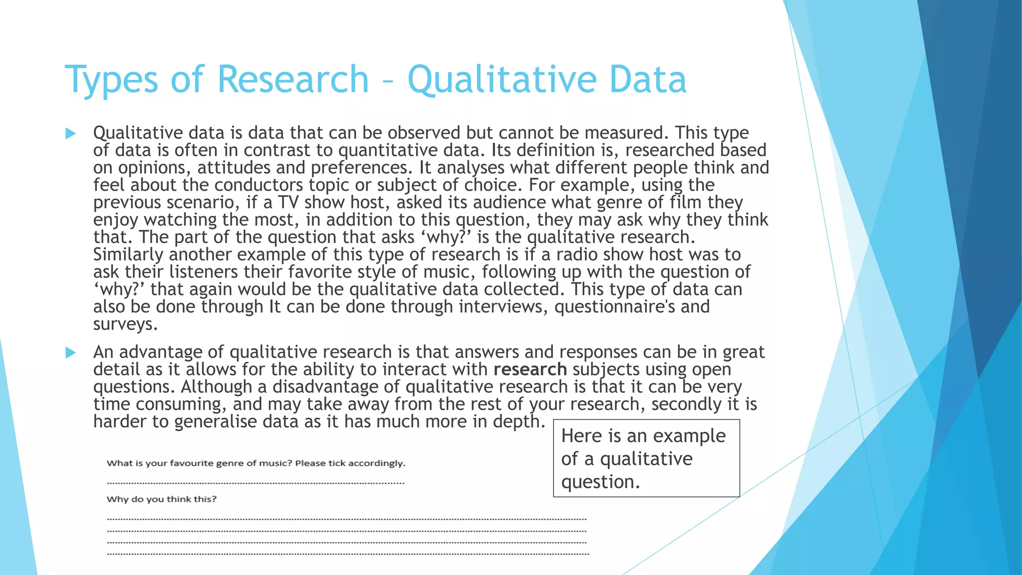 Types of Research – Qualitative Data
 Qualitative data is data that can be observed but cannot be measured. This type
of data is often in contrast to quantitative data. Its definition is, researched based
on opinions, attitudes and preferences. It analyses what different people think and
feel about the conductors topic or subject of choice. For example, using the
previous scenario, if a TV show host, asked its audience what genre of film they
enjoy watching the most, in addition to this question, they may ask why they think
that. The part of the question that asks ‘why?’ is the qualitative research.
Similarly another example of this type of research is if a radio show host was to
ask their listeners their favorite style of music, following up with the question of
‘why?’ that again would be the qualitative data collected. This type of data can
also be done through It can be done through interviews, questionnaire's and
surveys.
 An advantage of qualitative research is that answers and responses can be in great
detail as it allows for the ability to interact with research subjects using open
questions. Although a disadvantage of qualitative research is that it can be very
time consuming, and may take away from the rest of your research, secondly it is
harder to generalise data as it has much more in depth.
Here is an example
of a qualitative
question.
 