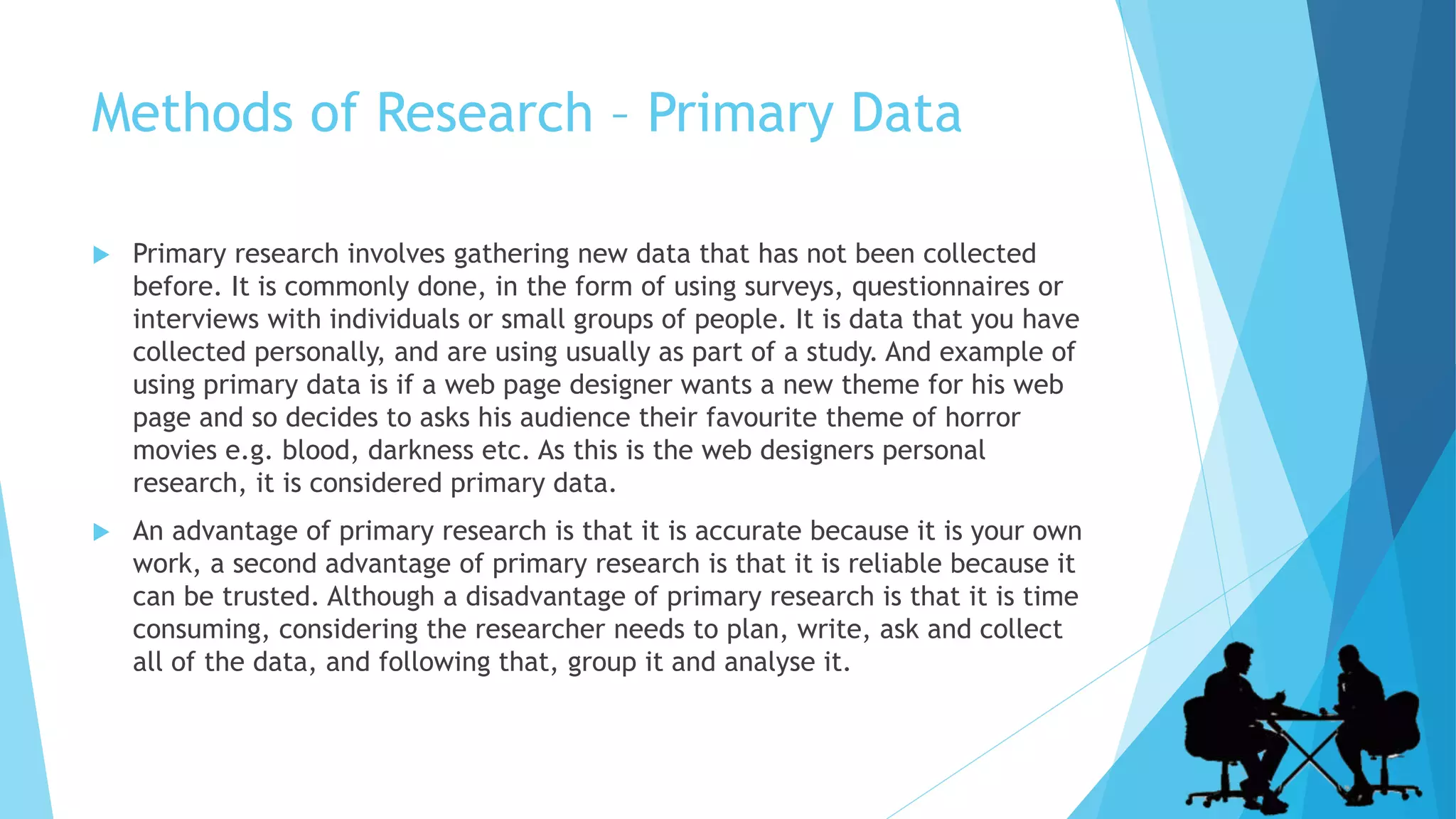 Methods of Research – Primary Data
 Primary research involves gathering new data that has not been collected
before. It is commonly done, in the form of using surveys, questionnaires or
interviews with individuals or small groups of people. It is data that you have
collected personally, and are using usually as part of a study. And example of
using primary data is if a web page designer wants a new theme for his web
page and so decides to asks his audience their favourite theme of horror
movies e.g. blood, darkness etc. As this is the web designers personal
research, it is considered primary data.
 An advantage of primary research is that it is accurate because it is your own
work, a second advantage of primary research is that it is reliable because it
can be trusted. Although a disadvantage of primary research is that it is time
consuming, considering the researcher needs to plan, write, ask and collect
all of the data, and following that, group it and analyse it.
 
