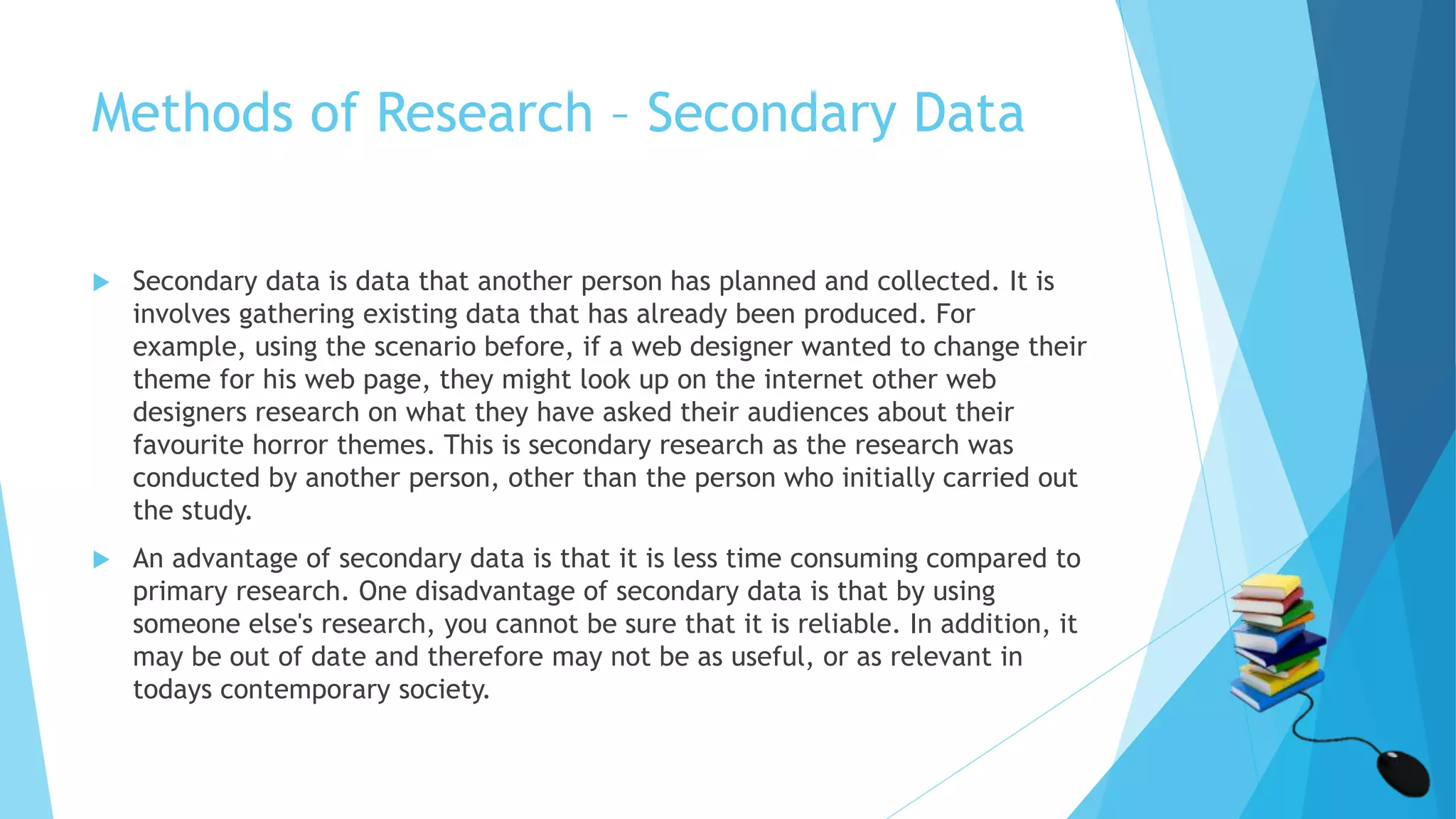 Methods of Research – Secondary Data
 Secondary data is data that another person has planned and collected. It is
involves gathering existing data that has already been produced. For
example, using the scenario before, if a web designer wanted to change their
theme for his web page, they might look up on the internet other web
designers research on what they have asked their audiences about their
favourite horror themes. This is secondary research as the research was
conducted by another person, other than the person who initially carried out
the study.
 An advantage of secondary data is that it is less time consuming compared to
primary research. One disadvantage of secondary data is that by using
someone else's research, you cannot be sure that it is reliable. In addition, it
may be out of date and therefore may not be as useful, or as relevant in
todays contemporary society.
 