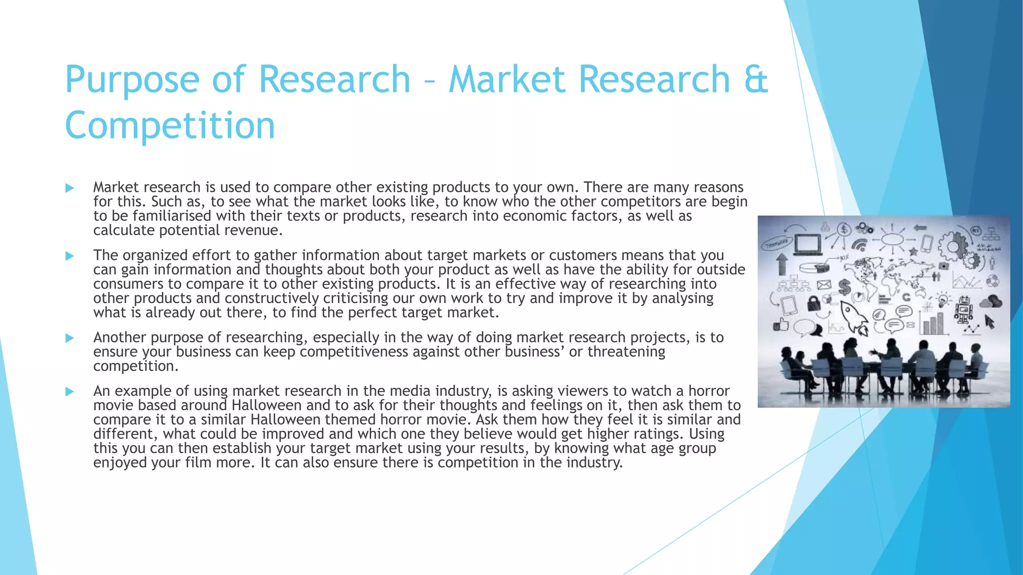 Purpose of Research – Market Research &
Competition
 Market research is used to compare other existing products to your own. There are many reasons
for this. Such as, to see what the market looks like, to know who the other competitors are begin
to be familiarised with their texts or products, research into economic factors, as well as
calculate potential revenue.
 The organized effort to gather information about target markets or customers means that you
can gain information and thoughts about both your product as well as have the ability for outside
consumers to compare it to other existing products. It is an effective way of researching into
other products and constructively criticising our own work to try and improve it by analysing
what is already out there, to find the perfect target market.
 Another purpose of researching, especially in the way of doing market research projects, is to
ensure your business can keep competitiveness against other business’ or threatening
competition.
 An example of using market research in the media industry, is asking viewers to watch a horror
movie based around Halloween and to ask for their thoughts and feelings on it, then ask them to
compare it to a similar Halloween themed horror movie. Ask them how they feel it is similar and
different, what could be improved and which one they believe would get higher ratings. Using
this you can then establish your target market using your results, by knowing what age group
enjoyed your film more. It can also ensure there is competition in the industry.
 