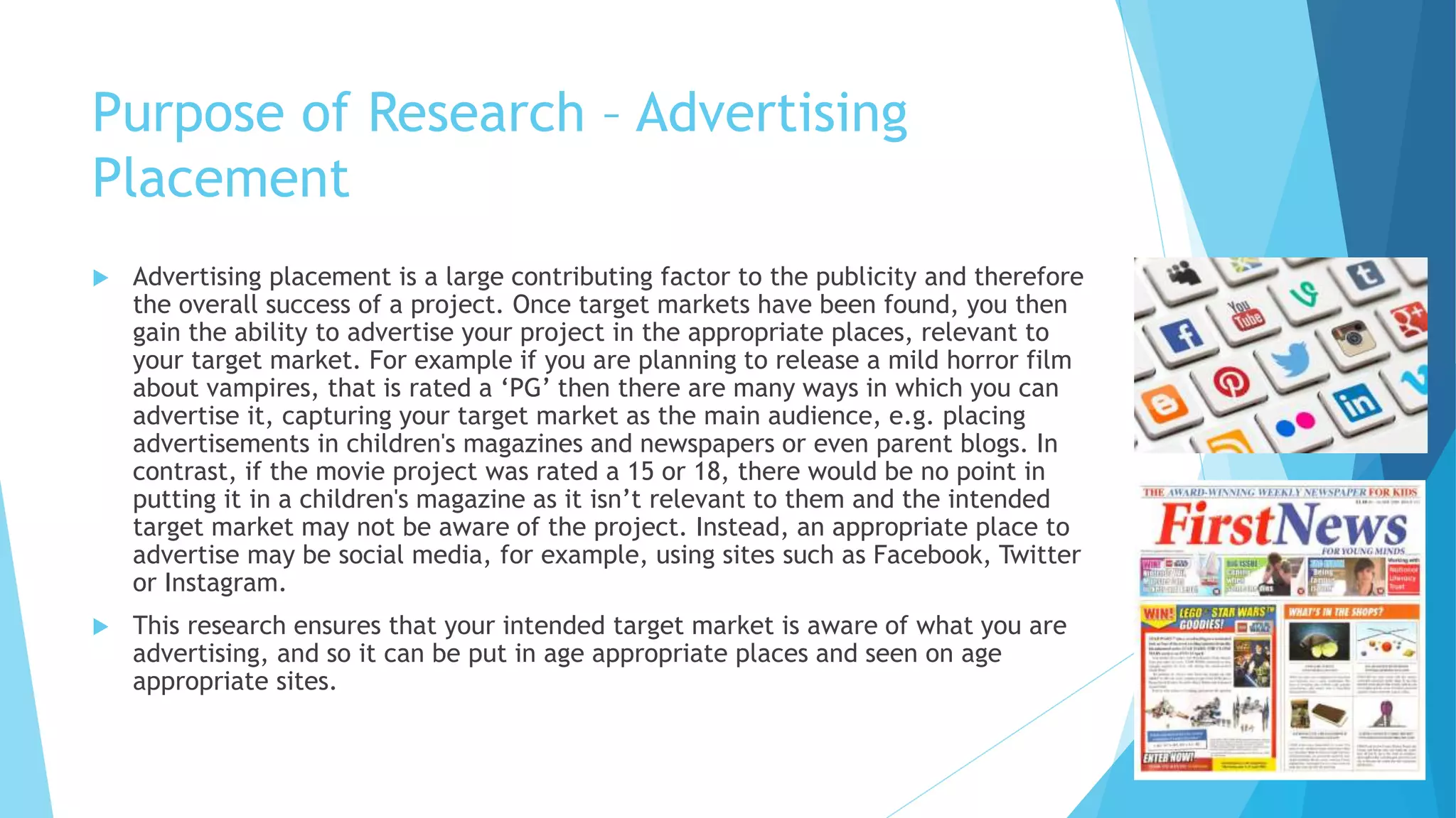 Purpose of Research – Advertising
Placement
 Advertising placement is a large contributing factor to the publicity and therefore
the overall success of a project. Once target markets have been found, you then
gain the ability to advertise your project in the appropriate places, relevant to
your target market. For example if you are planning to release a mild horror film
about vampires, that is rated a ‘PG’ then there are many ways in which you can
advertise it, capturing your target market as the main audience, e.g. placing
advertisements in children's magazines and newspapers or even parent blogs. In
contrast, if the movie project was rated a 15 or 18, there would be no point in
putting it in a children's magazine as it isn’t relevant to them and the intended
target market may not be aware of the project. Instead, an appropriate place to
advertise may be social media, for example, using sites such as Facebook, Twitter
or Instagram.
 This research ensures that your intended target market is aware of what you are
advertising, and so it can be put in age appropriate places and seen on age
appropriate sites.
 