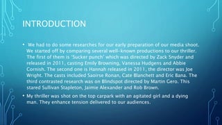 INTRODUCTION
• We had to do some researches for our early preparation of our media shoot.
We started off by comparing several well-known productions to our thriller.
The first of them is ‘Sucker punch’ which was directed by Zack Snyder and
released in 2011, casting Emily Browning, Vanessa Hudgens and Abbie
Cornish. The second one is Hannah released in 2011, the director was Joe
Wright. The casts included Saoirse Ronan, Cate Blanchett and Eric Bana. The
third contrasted research was on Blindspot directed by Martin Gero. This
stared Sullivan Stapleton, Jaimie Alexander and Rob Brown.
• My thriller was shot on the top carpark with an agitated girl and a dying
man. They enhance tension delivered to our audiences.
 