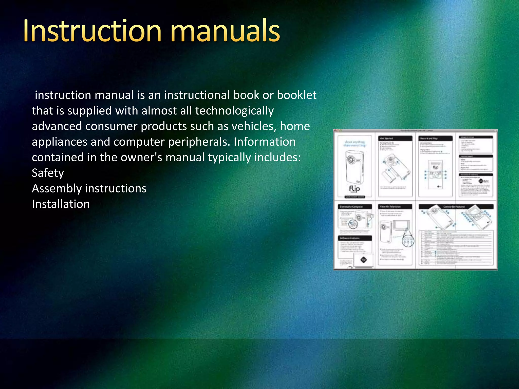 instruction manual is an instructional book or booklet
that is supplied with almost all technologically
advanced consumer products such as vehicles, home
appliances and computer peripherals. Information
contained in the owner's manual typically includes:
Safety
Assembly instructions
Installation
 