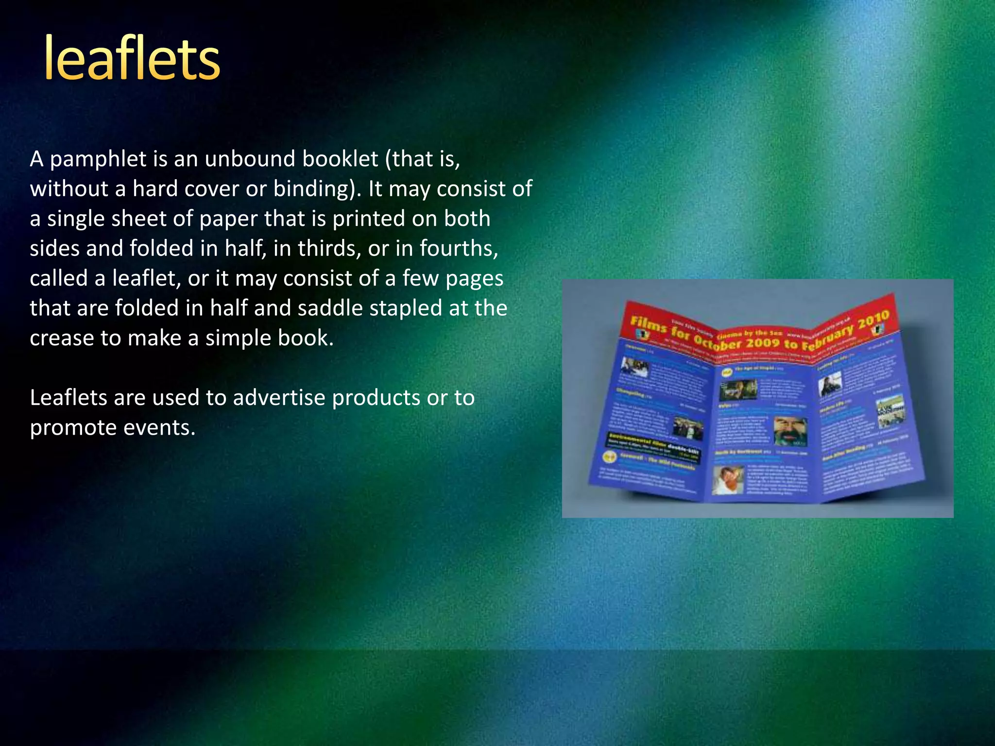 A pamphlet is an unbound booklet (that is,
without a hard cover or binding). It may consist of
a single sheet of paper that is printed on both
sides and folded in half, in thirds, or in fourths,
called a leaflet, or it may consist of a few pages
that are folded in half and saddle stapled at the
crease to make a simple book.
Leaflets are used to advertise products or to
promote events.
 