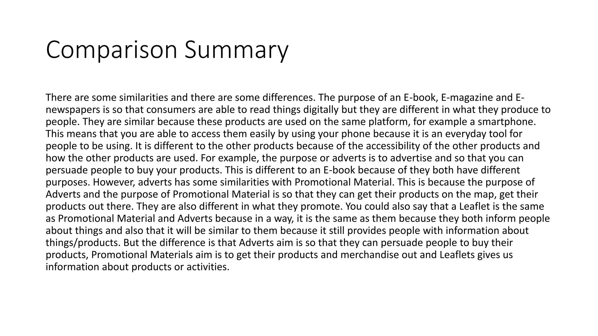Comparison Summary
There are some similarities and there are some differences. The purpose of an E-book, E-magazine and E-
newspapers is so that consumers are able to read things digitally but they are different in what they produce to
people. They are similar because these products are used on the same platform, for example a smartphone.
This means that you are able to access them easily by using your phone because it is an everyday tool for
people to be using. It is different to the other products because of the accessibility of the other products and
how the other products are used. For example, the purpose or adverts is to advertise and so that you can
persuade people to buy your products. This is different to an E-book because of they both have different
purposes. However, adverts has some similarities with Promotional Material. This is because the purpose of
Adverts and the purpose of Promotional Material is so that they can get their products on the map, get their
products out there. They are also different in what they promote. You could also say that a Leaflet is the same
as Promotional Material and Adverts because in a way, it is the same as them because they both inform people
about things and also that it will be similar to them because it still provides people with information about
things/products. But the difference is that Adverts aim is so that they can persuade people to buy their
products, Promotional Materials aim is to get their products and merchandise out and Leaflets gives us
information about products or activities.
 
