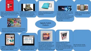 Digitally Publish
Products
Adverts: The purpose of adverts is to
make people buy things by persuading
them through visuals, pictures and
talking.
DVD/CD Covers: The purpose on CD
and DVD covers is to inform the
audience about the title and the
director/artist of the DVD/CD
Leaflets: The purpose of a leaflet is
to provide brief information in a
small space
Interactive Media: There are many
purposes to interactive media. For
example, one purpose of
an interactive media product could
be to assess the users progress or
to educate the user about a
certain topic.
eBooks: The purpose of eBooks is
so that you can access and read
books digitally
E-Magazine: The purpose of E-
magazines is so that you can access
and read magazine digitally
E-Newspapers: The purpose of E-
newspapers is so that you can access
and read newspapers digitally
Flyer: The purpose of a flyer is so
that the paper advertisement
intended for wide distribution and
typically posted or distributed in a
public place, handed out to
individuals or sent through the mail
Training materials / instruction
manuals: The purpose of
instruction is to help people learn.
The goal of instructional designers is
to make learning easier, quicker, and
more enjoyable
Promotional Material: The purpose of Promotional
Material is that you use it to promote your brand or
company to get people to buy your products.
Text and copy for moving
image and audio products:
 