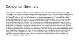 Comparison Summary
There are some similarities and there are some differences. The purpose of an E-book, E-magazine and E-
newspapers is so that consumers are able to read things digitally but they are different in what they produce to
people. They are similar because these products are used on the same platform, for example a smartphone.
This means that you are able to access them easily by using your phone because it is an everyday tool for
people to be using. It is different to the other products because of the accessibility of the other products and
how the other products are used. For example, the purpose or adverts is to advertise and so that you can
persuade people to buy your products. This is different to an E-book because of they both have different
purposes. However, adverts has some similarities with Promotional Material. This is because the purpose of
Adverts and the purpose of Promotional Material is so that they can get their products on the map, get their
products out there. They are also different in what they promote. You could also say that a Leaflet is the same
as Promotional Material and Adverts because in a way, it is the same as them because they both inform people
about things and also that it will be similar to them because it still provides people with information about
things/products. But the difference is that Adverts aim is so that they can persuade people to buy their
products, Promotional Materials aim is to get their products and merchandise out and Leaflets gives us
information about products or activities.
 