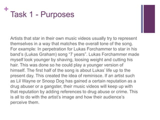 +
Task 1 - Purposes
Artists that star in their own music videos usually try to represent
themselves in a way that matches the overall tone of the song.
For example: In perpetration for Lukas Forchammer to star in his
band’s (Lukas Graham) song “7 years”. Lukas Forchammer made
myself look younger by shaving, loosing weight and cutting his
hair. This was done so he could play a younger version of
himself. The first half of the song is about Lukas’ life up to the
present day. This created the idea of reminisce. If an artist such
as Lil Wayne or Snoop Dog has gained a certain reputation as a
drug abuser or a gangster, their music videos will keep up with
that reputation by adding references to drug abuse or crime. This
is all to do with the artist’s image and how their audience’s
perceive them.
 