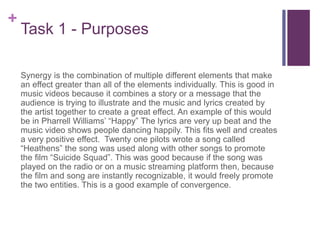 +
Task 1 - Purposes
Synergy is the combination of multiple different elements that make
an effect greater than all of the elements individually. This is good in
music videos because it combines a story or a message that the
audience is trying to illustrate and the music and lyrics created by
the artist together to create a great effect. An example of this would
be in Pharrell Williams’ “Happy” The lyrics are very up beat and the
music video shows people dancing happily. This fits well and creates
a very positive effect. Twenty one pilots wrote a song called
“Heathens” the song was used along with other songs to promote
the film “Suicide Squad”. This was good because if the song was
played on the radio or on a music streaming platform then, because
the film and song are instantly recognizable, it would freely promote
the two entities. This is a good example of convergence.
 