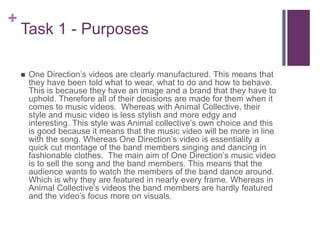 +
Task 1 - Purposes
 One Direction’s videos are clearly manufactured. This means that
they have been told what to wear, what to do and how to behave.
This is because they have an image and a brand that they have to
uphold. Therefore all of their decisions are made for them when it
comes to music videos. Whereas with Animal Collective, their
style and music video is less stylish and more edgy and
interesting. This style was Animal collective’s own choice and this
is good because it means that the music video will be more in line
with the song. Whereas One Direction’s video is essentiality a
quick cut montage of the band members singing and dancing in
fashionable clothes. The main aim of One Direction’s music video
is to sell the song and the band members. This means that the
audience wants to watch the members of the band dance around.
Which is why they are featured in nearly every frame. Whereas in
Animal Collective’s videos the band members are hardly featured
and the video’s focus more on visuals.
 
