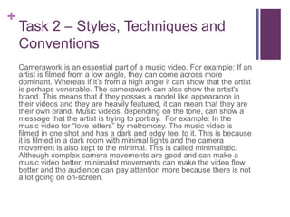 +
Task 2 – Styles, Techniques and
Conventions
Camerawork is an essential part of a music video. For example: If an
artist is filmed from a low angle, they can come across more
dominant. Whereas if it’s from a high angle it can show that the artist
is perhaps venerable. The camerawork can also show the artist's
brand. This means that if they posses a model like appearance in
their videos and they are heavily featured, it can mean that they are
their own brand. Music videos, depending on the tone, can show a
message that the artist is trying to portray. For example: In the
music video for “love letters” by metromony. The music video is
filmed in one shot and has a dark and edgy feel to it. This is because
it is filmed in a dark room with minimal lights and the camera
movement is also kept to the minimal. This is called minimalistic.
Although complex camera movements are good and can make a
music video better, minimalist movements can make the video flow
better and the audience can pay attention more because there is not
a lot going on on-screen.
 