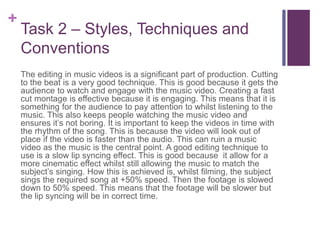 +
Task 2 – Styles, Techniques and
Conventions
The editing in music videos is a significant part of production. Cutting
to the beat is a very good technique. This is good because it gets the
audience to watch and engage with the music video. Creating a fast
cut montage is effective because it is engaging. This means that it is
something for the audience to pay attention to whilst listening to the
music. This also keeps people watching the music video and
ensures it’s not boring. It is important to keep the videos in time with
the rhythm of the song. This is because the video will look out of
place if the video is faster than the audio. This can ruin a music
video as the music is the central point. A good editing technique to
use is a slow lip syncing effect. This is good because it allow for a
more cinematic effect whilst still allowing the music to match the
subject’s singing. How this is achieved is, whilst filming, the subject
sings the required song at +50% speed. Then the footage is slowed
down to 50% speed. This means that the footage will be slower but
the lip syncing will be in correct time.
 