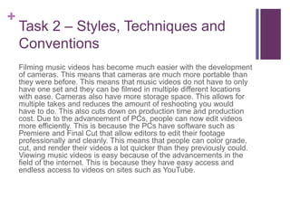 +
Task 2 – Styles, Techniques and
Conventions
Filming music videos has become much easier with the development
of cameras. This means that cameras are much more portable than
they were before. This means that music videos do not have to only
have one set and they can be filmed in multiple different locations
with ease. Cameras also have more storage space. This allows for
multiple takes and reduces the amount of reshooting you would
have to do. This also cuts down on production time and production
cost. Due to the advancement of PCs, people can now edit videos
more efficiently. This is because the PCs have software such as
Premiere and Final Cut that allow editors to edit their footage
professionally and cleanly. This means that people can color grade,
cut, and render their videos a lot quicker than they previously could.
Viewing music videos is easy because of the advancements in the
field of the internet. This is because they have easy access and
endless access to videos on sites such as YouTube.
 