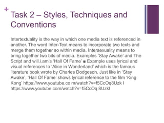+
Task 2 – Styles, Techniques and
Conventions
Intertextuality is the way in which one media text is referenced in
another. The word Inter-Text means to incorporate two texts and
merge them together so within media, Intersexuality means to
bring together two bits of media. Examples ‘Stay Awake’ and The
Script and will.i.am’s ‘Hall Of Fame’ ■ Example uses lyrical and
visual references to ‘Alice in Wonderland’ which is the famous
literature book wrote by Charles Dodgeson. Just like in ‘Stay
Awake’, ‘Hall Of Fame’ shows lyrical reference to the film ‘King
Kong’ https://www.youtube.co m/watch?v=f5CcOq8Uzk I
https://www.youtube.com/watch?v=f5CcOq 8UzkI
 