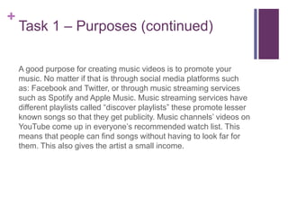 +
Task 1 – Purposes (continued)
A good purpose for creating music videos is to promote your
music. No matter if that is through social media platforms such
as: Facebook and Twitter, or through music streaming services
such as Spotify and Apple Music. Music streaming services have
different playlists called “discover playlists” these promote lesser
known songs so that they get publicity. Music channels’ videos on
YouTube come up in everyone’s recommended watch list. This
means that people can find songs without having to look far for
them. This also gives the artist a small income.
 