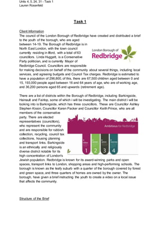 Units 4, 5, 24, 31 - Task 1
Lauren Rosenfeld
Task 1
Client Information
The council of the London Borough of Redbridge have created and distributed a brief
to the youth of the borough, who are aged
between 14-19. The Borough of Redbridge is in
North East London, with the town council
currently residing in Ilford, with a total of 63
councillors. Linda Huggett, is a Conservative
Party politician, and is currently Mayor of
Redbridge Council. Councillors are responsible
for making decisions on behalf of the community about several things, including local
services, and agreeing budgets and Council Tax charges. Redbridge is estimated to
have a population of 296,800, of this, there are 67,500 children aged between 0 and
15, 193,000 people aged between 16 and 64 years of age, who are of working age,
and 36,200 persons aged 65 and upwards (retirement age).
There are a list of districts within the Borough of Redbridge, including Barkingside,
Hainault and Fairlop, some of which i will be investigating. The main district i will be
looking into is Barkingside, which has three councillors. These are Councillor Ashley
Stephen Kissin, Councillor Karen Packer and Councillor Keith Prince, who are all
members of the conservative
party. There are elected
representatives (councillors),
who represent the community
and are responsible for rubbish
collection, recycling, council tax
collections, housing planning
and transport links. Barkingside
is an ethnically and religiously
diverse district notable for its
high concentration of London's
Jewish population. Redbridge is known for its award-winning parks and open
spaces, transport links to London, shopping areas and high-performing schools. The
borough is known as the leafy suburb with a quarter of the borough covered by forest
and green space, and three quarters of homes are owned by the owner. The
borough, have given a brief instructing the youth to create a video on a local issue
that affects the community.
Structure of the Brief
 