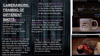 CAMERAWORK:
FRAMING OF
DIFFERENT
SHOTS-
When using the Point of view
shot. It makes you feel you're
in the shoes of the character
and feel emotionally attached
to the role of the character.
It uses Establishing Shot is
an wide shot of the scene
to show what action is
taking place.
As in the film e.g shot 1
the front view of her house
to set the scene.
also it uses low angle shots and high
angle shots . They use low angle
shots to show the characters are
vulnerable. And the high angle shots
to show someone being overpowered
for e.g shot 3.
It uses the close up shot so you
can see what mood they feel in
the scene. By the expression on
the characters you can identify
their facial expressions E.g. she
is happy , sad , excited …. In this
case the lady is afraid and she
looks as she panicked.
 