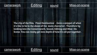 camerawork
The clip of the film,`Final Destination`. Gave a snippet of what
it's like to be in the shoes of the main character . Therefore by
looking into the Camerawork, Sound, Editing and Mise- On-
Scene. You can really get into depth of how it's all put together.
Editing sound Mise-on-scene
camerawork Editing sound Mise-on-scene
 