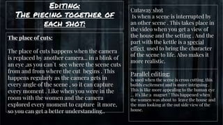 Editing:
The piecing together of
each shot:
gg
The place of cuts:
The place of cuts happens when the camera
is replaced by another camera... in a blink of
an eye ,as you can`t see where the scene cuts
from and from where the cut begins . This
happens regularly as the camera gets in
every angle of the scene , so it can capture
every moment . Like when you were in the
room with the women and the camera
explored every moment to capture it more,
so you can get a better understanding..
Parallel editing:
Is used when the scene is cross cutting. this
builds excitement and is more intriguing .
This is like more appealing to the human eye
… it's like a magnet ! This happened when
the women was about to leave the house and
the man looking at the out side view of the
house.
Cutaway shot
Is when a scene is interrupted by
an other scene . This takes place in
the video when you get a view of
the house and the setting . And the
part with the kettle is a special
effect used to bring the character
of the scene to life. Also makes it
more realistic.
 