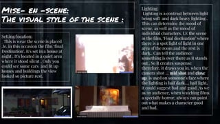 Mise- en -scene:
The visual style of the scene :
gg
Setting/location:
This is wear the scene is placed
.Ie. in this occasion the film ‘final
Destination’. it's set in a house at
night . It's located in a quiet area
where it stood silent . Only you
could see some cars and lit up
homes and buildings the view
looked so picture rest.
Lighting:
Lighting is a contrast between light
being soft and dark heavy lighting .
This can determine the mood of
scene, as well as the mood of
individual characters. I.E the scene
in the film, ‘Final destination’ where
there is a spot light of light in one
area of the room and the rest is
dark,. Can tell the audience
something is over there as it stands
out . So it creates suspense
therefore, it draws you in. when the
camera shot … mid shot and close
up is used on someone's face where
the lighting is half dark…. half light,
it could suggest bad and good .As we
as an audience, when watching films
a specially horror, always can point
out what makes a character good
and bad.
 