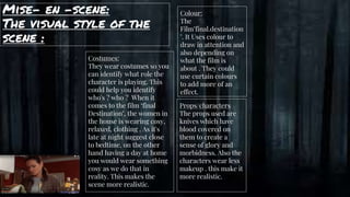 Mise- en -scene:
The visual style of the
scene :
gg Costumes:
They wear costumes so you
can identify what role the
character is playing. This
could help you identify
who's ? who ? When it
comes to the film ‘final
Destination’, the women in
the house is wearing cosy,
relaxed, clothing . As it's
late at night suggest close
to bedtime, on the other
hand having a day at home
you would wear something
cosy as we do that in
reality. This makes the
scene more realistic.
Colour:
The
Film’final.destination
’. It Uses colour to
draw in attention and
also depending on
what the film is
about . They could
use curtain colours
to add more of an
effect.
Props/characters
The props used are
knives which have
blood covered on
them to create a
sense of glory and
morbidness. Also the
characters wear less
makeup . this make it
more realistic.
 