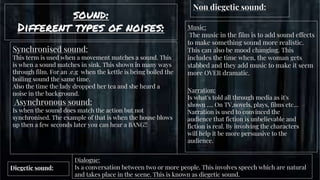 sound:
Different types of noises:
gg
Diegetic sound:
Dialogue:
Is a conversation between two or more people. This involves speech which are natural
and takes place in the scene. This is known as diegetic sound.
Synchronised sound:
This term is used when a movement matches a sound. This
is when a sound matches in sink. This shown in many ways
through film. For an .e.g when the kettle is being boiled the
boiling sound the same time.
Also the time the lady dropped her tea and she heard a
noise in the background.
Asynchronous sound:
Is when the sound does match the action but not
synchronised. The example of that is when the house blows
up then a few seconds later you can hear a BANG!!
Non diegetic sound:
Music:
The music in the film is to add sound effects
to make something sound more realistic.
This can also be mood changing. This
includes the time when, the woman gets
stabbed and they add music to make it seem
more OVER dramatic.
Narration:
Is what's told all through media as it's
shown …. On TV,novels, plays, films etc…
Narration is used to convinced the
audience that fiction is unbelievable and
fiction is real. By involving the characters
will help it be more persuasive to the
audience.
 