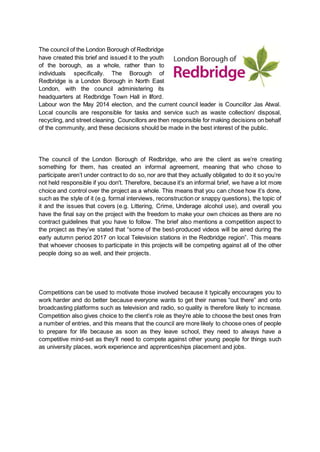 The council of the London Borough of Redbridge
have created this brief and issued it to the youth
of the borough, as a whole, rather than to
individuals specifically. The Borough of
Redbridge is a London Borough in North East
London, with the council administering its
headquarters at Redbridge Town Hall in Ilford.
Labour won the May 2014 election, and the current council leader is Councillor Jas Atwal.
Local councils are responsible for tasks and service such as waste collection/ disposal,
recycling, and street cleaning. Councillors are then responsible for making decisions on behalf
of the community, and these decisions should be made in the best interest of the public.
The council of the London Borough of Redbridge, who are the client as we’re creating
something for them, has created an informal agreement, meaning that who chose to
participate aren’t under contract to do so, nor are that they actually obligated to do it so you’re
not held responsible if you don't. Therefore, because it’s an informal brief, we have a lot more
choice and control over the project as a whole. This means that you can chose how it’s done,
such as the style of it (e.g. formal interviews, reconstruction or snappy questions), the topic of
it and the issues that covers (e.g. Littering, Crime, Underage alcohol use), and overall you
have the final say on the project with the freedom to make your own choices as there are no
contract guidelines that you have to follow. The brief also mentions a competition aspect to
the project as they’ve stated that “some of the best-produced videos will be aired during the
early autumn period 2017 on local Television stations in the Redbridge region”. This means
that whoever chooses to participate in this projects will be competing against all of the other
people doing so as well, and their projects.
Competitions can be used to motivate those involved because it typically encourages you to
work harder and do better because everyone wants to get their names “out there” and onto
broadcasting platforms such as television and radio, so quality is therefore likely to increase.
Competition also gives choice to the client’s role as they're able to choose the best ones from
a number of entries, and this means that the council are more likely to choose ones of people
to prepare for life because as soon as they leave school, they need to always have a
competitive mind-set as they’ll need to compete against other young people for things such
as university places, work experience and apprenticeships placement and jobs.
 