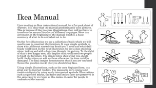 Ikea Manual
Upon reading an Ikea instructional manual for a flat pack chest of
drawers, it is clear that the manual predominantly uses pictures.
This is because if they just use illustrations, they will not have to
translate the manual into lots of different languages. Here is a
screenshot of the beginning of the manual which is a basic
summary of what to do and what not to do.
On the first illustration we see a collection of tools which we will
need to use to construct the furniture. It uses simple symbols to
show what different screwdriver heads you’ll need and what drill
heads you’ll need. In the next illustration we see a man standing
alone, looking sad with a big cross through the picture. To the right
of that is two happy men, this implies that you’ll need two people
to build the furniture. The image below shows that you should
build the furniture on soft surfaces otherwise the item could be
damaged. The final images demonstrates that if you are confused
(hence the question mark) that you should ring Ikea.
Using simple illustrations, such as the ones displayed here, is a
great way to instruct readers. The manual is very concise and
avoids ambiguity by using easily interpreted symbols. Illustrations
such as question marks, sad faces and smiley faces are perceived in
the same way by everyone so this makes it easier for people to
understand the manual.
 