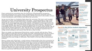 University Prospectus
I have analysed two screenshots from the University of Northumbria’s prospectus.
University prospectus’ are a great source of information about the university and the
courses they provide. A prospectus is designed to sell the university to the reader, so there
is some bias present, and to inform them about the university.
As you can see there is a list/grid of facts about the university. The text is well rounded
which gives a warm, and welcoming feel to the page – convincing people to come to the
university. It is clear to read and is using a well put together colour scheme. The parts
which are the most important, such as the statistic, are designed so they stand out to the
reader. For example “25% of Northumbria students come from overseas”. The percentage
is in orange because they want it to stand out against the rest of the text. Orange is a
contrasting colour to blue. On the second screenshot there is a piece of text saying “Top 20
in the UK for student experience”. The “Top 20” part is in orange and this piece of text is
larger than the rest of the text to help it stand out. Also, having the important facts in
orange avoids ambiguity and ensures that the fact is clear to read.
There are simple, one dimensional illustrations, used to coincide with the facts. These
allow readers to relate the text to the image and easily understand what the fact is about.
For example the fact “UK top 50 for research power”, is accompanied by a microscope,
allows the reader to link the two together. The top image shows a range of ethnicities
stood beside the iconic bridge in Newcastle. This relates to the facts about international
students.
There is, below each of the facts, a small sentence showing where they have sourced all of
this information from. This helps provide accuracy to the work and ensure that all of the
information is factually correct. In other words, their sources are referenced clearly. This
also avoid confusion and contradiction between different websites. For example on
website may say they are the top business school, but another may say they are the
second. These facts are used to sell the university, obviously there is a bias towards the
university. They’re not going to provide stats for a university that may be better than
them in a particular field because that would deter people away.
 