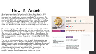 ‘How To’Article
Here is a screenshot of a how to make “Easy Pancakes” by BBC
Good Food. This article is designed to show you how to make
pancakes in a simple, easy to understand way. To accompany the
text there is one image and a link to a video. The image shows the
end result which will help people understand what they’re making
and to link the description to the image. This removes ambiguity
and adds clarity. Also, this is further demonstrated through the
video link which will allow people to see exactly what they need to
do.
This recipe is going to be almost full accurate because it is written
by someone who has actually carried out and completed the process.
The only thing which may not be 100% accurate is the length of time
they need to be cooked for because this will vary depending on the
amount of mixture and heat. There will also be some bias towards
this particular recipe because the person writing will probably think
it is the best.
The font is welcoming and very clear to read. However, there is a
slight traditional feel to the title font which adds a homely feel to
the article – cooking is usually associated with the home. The rest of
the text is well spaced which allows readers to easily interpret the
text. There is minimal room for ambiguity because easily
understood words are used when describing the method. The
language used is clear and not too complex. The words are not too
complex because then allows anyone to read the article.
 