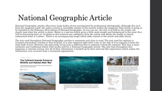 National Geographic Article
National Geographic articles often have large bodies of text accompanied by professional photography. Although this isn’t
from the magazine itself, the online version is incredibly similar to the articles within the magazine (this article is going to
be included in the February 2018 edition of National Geographic. As you can see, the title is in bold so the reader can
clearly read what the article is about. Below is a tag line which gives a little more insight and background to the issue the y
will be discussing later on. In doing so this removes any ambiguity from the article and allows the reader to clearly
understand what it is about. There is an accompanying image which adds context to the article and adds clarity.
The text used throughout National Geographic articles is consistent and clear to read. The text used for captions is
rounded and modern (similar to that of Arial). It is also indented right with a line to the side of it to separate it from the
main body of text. However, the main body of text uses a different font to separate it from the captions. This font is more
authentic and traditional which I feel works well for a National Geographic article. The only bias throughout this
magazine is towards science, but all of their information is backed up by facts and real like experiences which makes the
information very accurate from a renowned organisation.
 
