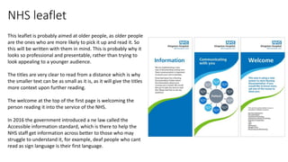 NHS leaflet
This leaflet is probably aimed at older people, as older people
are the ones who are more likely to pick it up and read it. So
this will be written with them in mind. This is probably why it
looks so professional and presentable, rather than trying to
look appealing to a younger audience.
The titles are very clear to read from a distance which is why
the smaller text can be as small as it is, as it will give the titles
more context upon further reading.
The welcome at the top of the first page is welcoming the
person reading it into the service of the NHS.
In 2016 the government introduced a ne law called the
Accessible information standard, which is there to help the
NHS staff get information across better to those who may
struggle to understand it, for example, deaf people who cant
read as sign language is their first language.
 