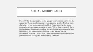SOCIAL GROUPS (AGE)
• In our thriller there are some social groups which are represented in the
sequence. These social groups are race, age and gender. The two main
characters in our sequence are the eldest. This shows that the older
generation are seen as stronger and wiser. This is shown through them
having longer shot durations, close ups and having a stronger character
positioning. Such as the main villain sat down waiting for the
protagonist to entre. The younger characters as seen as weaker as they
play the Villains bodyguard and are easily taken out.
 