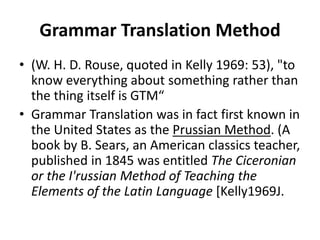 Grammar Translation Method
• (W. H. D. Rouse, quoted in Kelly 1969: 53), "to
know everything about something rather than
the thing itself is GTM“
• Grammar Translation was in fact first known in
the United States as the Prussian Method. (A
book by B. Sears, an American classics teacher,
published in 1845 was entitled The Ciceronian
or the I'russian Method of Teaching the
Elements of the Latin Language [Kelly1969J.
 