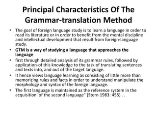 Principal Characteristics Of The
Grammar-translation Method
• The goal of foreign language study is to learn a language in order to
read its literature or in order to benefit from the mental discipline
and intellectual development that result from foreign-language
study.
• GTM is a way of studying a language that approaches the
language
• first through detailed analysis of its grammar rules, followed by
application-of this knowledge to the task of translating sentences
and texts into, and out of the target language.
• It hence views language learning as consisting of little more than
memorizing rules and facts in order to understand manipulate the
morphology and syntax of the foreign language.
• The first language is maintained as the reference system in the
acquisition‘ of the second language" (Stern 1983: 455) . .
 