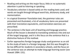 • Reading and writing are the major focus; little or no systematic
attention is paid to listening or speaking.
• Vocabulary selection is based solely on the reading texts used, and
words are taught through bilingual word lists, dictionary study, and
memorization.
• In a typical Grammar-Translation text, the grammar rules are
presented and illustrated, a list of vocabulary items are presented
with their translation equivalents, and translation exercises are
prescribed.
• The sentence is the basic unit of teaching and language practice.
Much of the lesson is devoted to translating sentences into and out
of the target language, and it is this focus on the sentence that is a
distinctive feature of the method.
• Earlier approaches foreign language study used grammar as an aid
to the study of texts in a foreign language, But this was thought to
be too difficult for students in secondary schools, and the focus on
the sentence was an attempt to make language learning easier (see
Howatt 1984: 131).
 