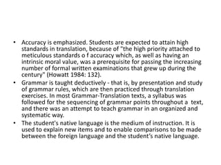 • Accuracy is emphasized. Students are expected to attain high
standards in translation, because of "the high priority attached to
meticulous standards o f accuracy which, as well as having an
intrinsic moral value, was a prerequisite for passing the increasing
number of formal written examinations that grew up during the
century" (Howatt 1984: 132).
• Grammar is taught deductively - that is, by presentation and study
of grammar rules, which are then practiced through translation
exercises. In most Grammar-Translation texts, a syllabus was
followed for the sequencing of grammar points throughout a text,
and there was an attempt to teach grammar in an organized and
systematic way.
• The student's native language is the medium of instruction. It is
used to explain new items and to enable comparisons to be made
between the foreign language and the student’s native language.
 