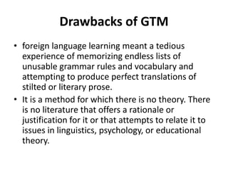 Drawbacks of GTM
• foreign language learning meant a tedious
experience of memorizing endless lists of
unusable grammar rules and vocabulary and
attempting to produce perfect translations of
stilted or literary prose.
• It is a method for which there is no theory. There
is no literature that offers a rationale or
justification for it or that attempts to relate it to
issues in linguistics, psychology, or educational
theory.
 